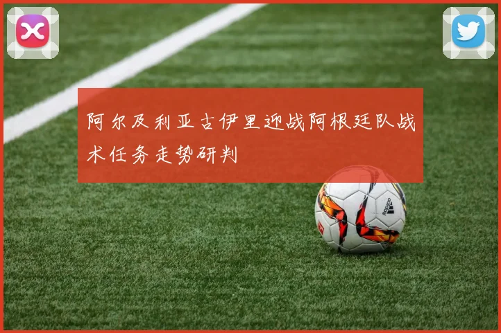 阿尔及利亚古伊里迎战阿根廷队战术任务走势研判
