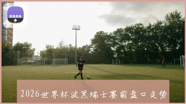 2026世界杯波黑瑞士赛前盘口走势