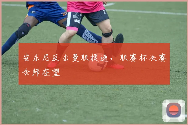 安东尼反击曼联提速,联赛杯决赛会师在望