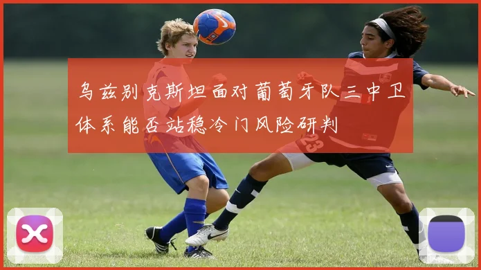 乌兹别克斯坦面对葡萄牙队三中卫体系能否站稳冷门风险研判