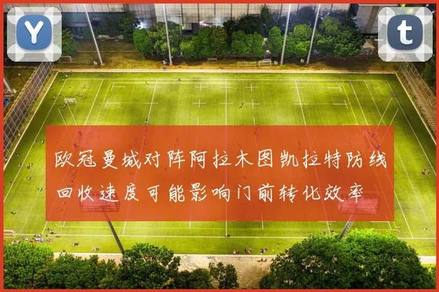 欧冠曼城对阵阿拉木图凯拉特防线回收速度可能影响门前转化效率