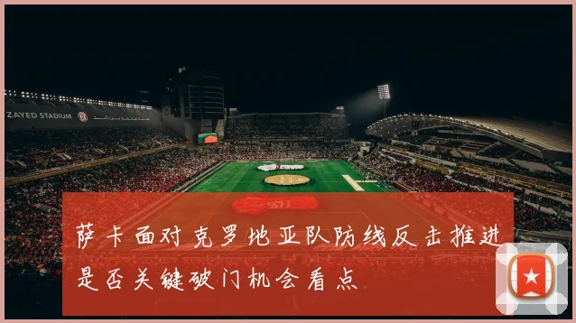 萨卡面对克罗地亚队防线反击推进是否关键破门机会看点