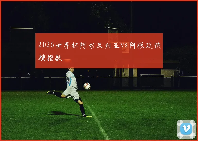 2026世界杯阿尔及利亚vs阿根廷热搜指数
