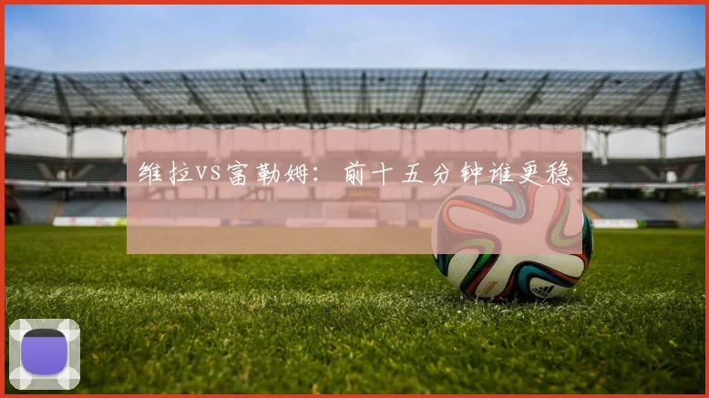 维拉vs富勒姆:前十五分钟谁更稳