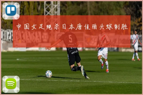 中国女足绝杀日本唐佳丽头球制胜
