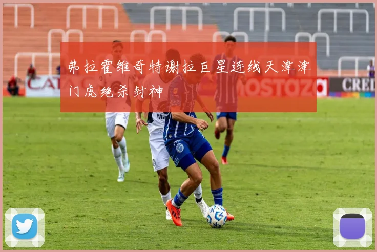 弗拉霍维奇特谢拉巨星连线天津津门虎绝杀封神