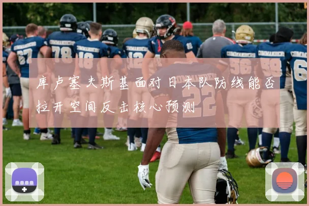 库卢塞夫斯基面对日本队防线能否拉开空间反击核心预测