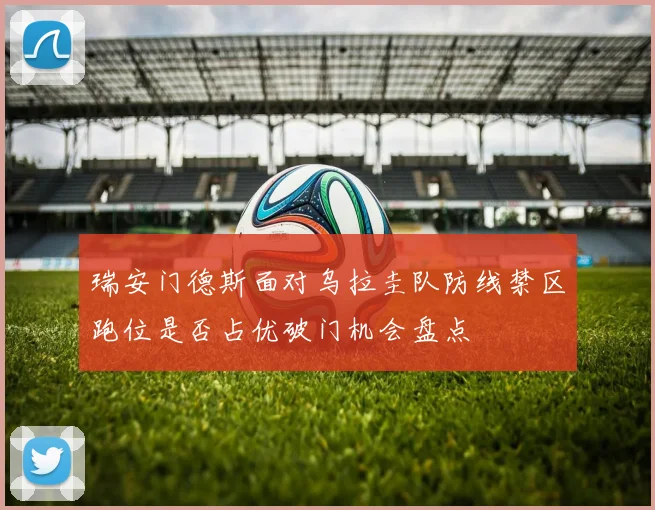 瑞安门德斯面对乌拉圭队防线禁区跑位是否占优破门机会盘点