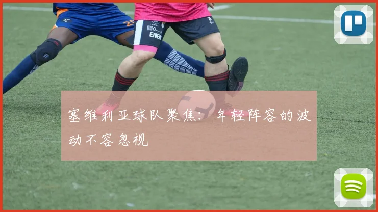 塞维利亚球队聚焦:年轻阵容的波动不容忽视