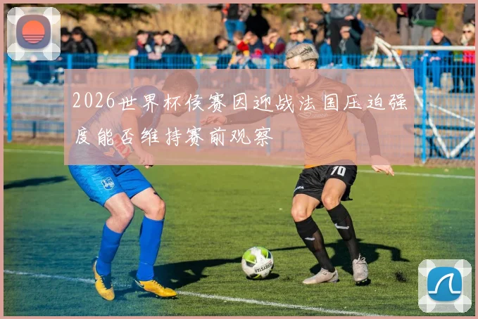 2026世界杯侯赛因迎战法国压迫强度能否维持赛前观察