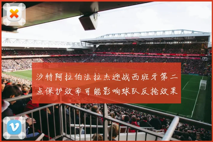 沙特阿拉伯法拉杰迎战西班牙第二点保护效率可能影响球队反抢效果