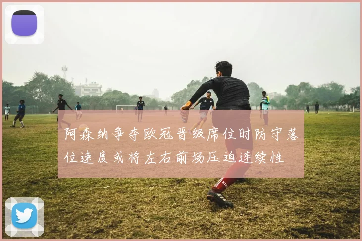 阿森纳争夺欧冠晋级席位时防守落位速度或将左右前场压迫连续性