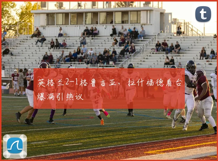 英格兰2-1格鲁吉亚，拉什福德看台爆满引热议