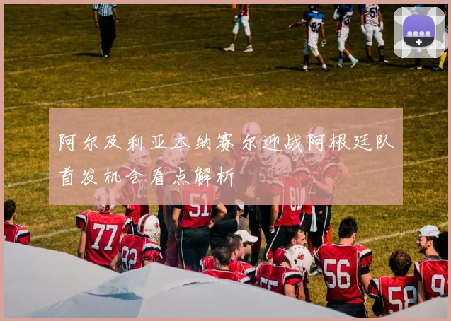 阿尔及利亚本纳赛尔迎战阿根廷队首发机会看点解析