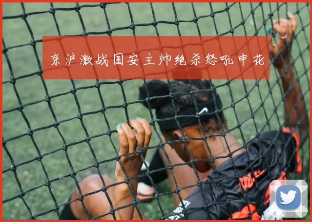 京沪激战国安主帅绝杀怒吼申花