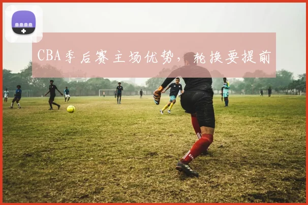 CBA季后赛主场优势，轮换要提前