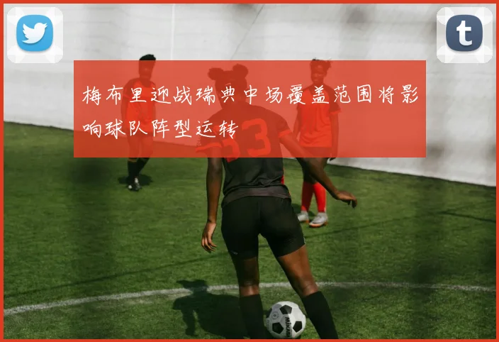 梅布里迎战瑞典中场覆盖范围将影响球队阵型运转