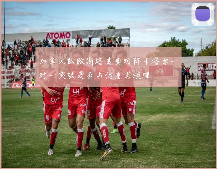 加拿大队欧斯塔基奥对阵卡塔尔一对一突破是否占优看点梳理