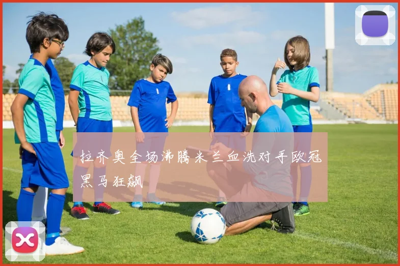 拉齐奥全场沸腾米兰血洗对手欧冠黑马狂飙