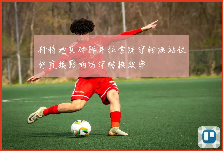科特迪瓦对阵库拉索防守转换站位将直接影响防守转换效率
