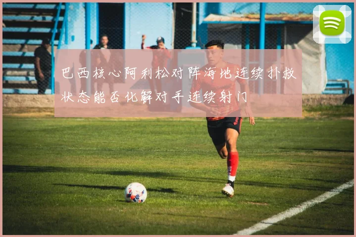 巴西核心阿利松对阵海地连续扑救状态能否化解对手连续射门
